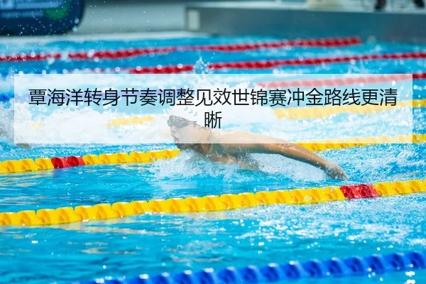 覃海洋转身节奏调整见效世锦赛冲金路线更清晰