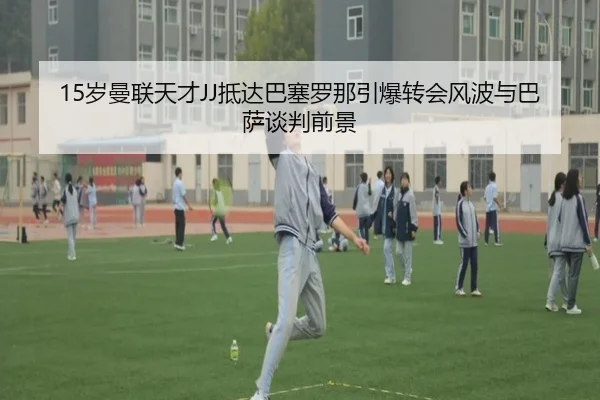 15岁曼联天才JJ抵达巴塞罗那引爆转会风波与巴萨谈判前景
